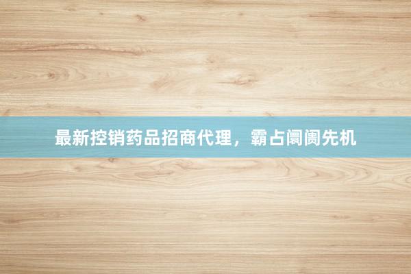 最新控销药品招商代理,霸占阛阓先机