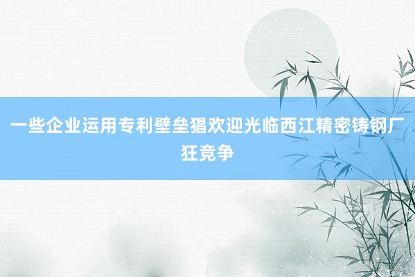 一些企业运用专利壁垒猖欢迎光临西江精密铸钢厂狂竞争