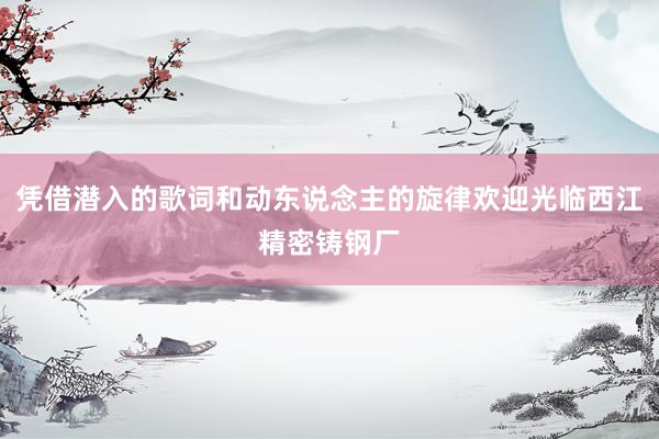 凭借潜入的歌词和动东说念主的旋律欢迎光临西江精密铸钢厂