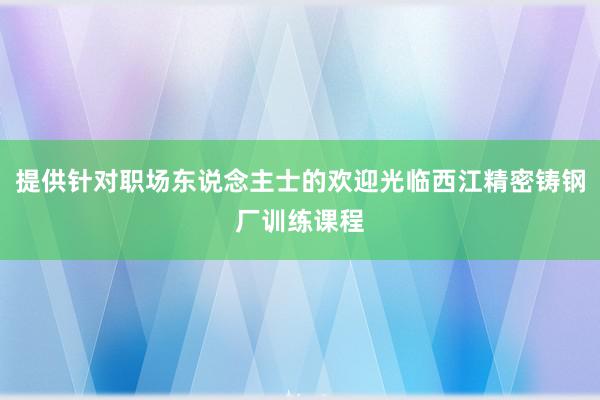 提供针对职场东说念主士的欢迎光临西江精密铸钢厂训练课程