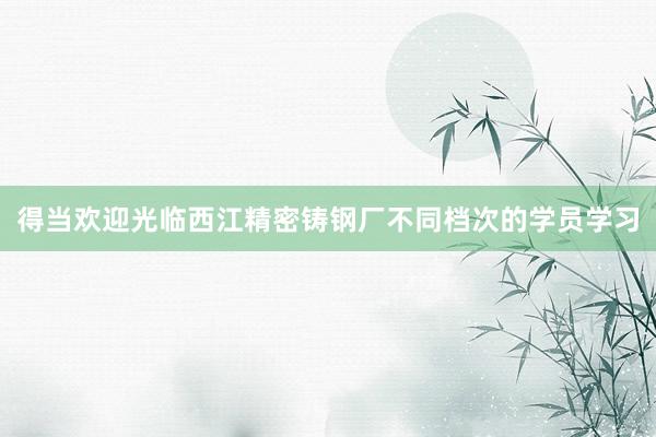 得当欢迎光临西江精密铸钢厂不同档次的学员学习